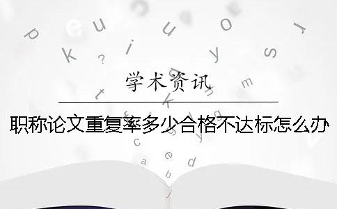 職稱論文重復(fù)率多少合格？不達(dá)標(biāo)怎么辦？ 職稱論文重復(fù)率不能超過多少