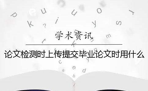 論文檢測時上傳提交畢業論文時用什么樣式？