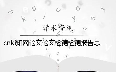 cnki學術論文論文檢測檢測報告總計有幾份? cnki學術論文論文檢測檢測報告總計有幾份?