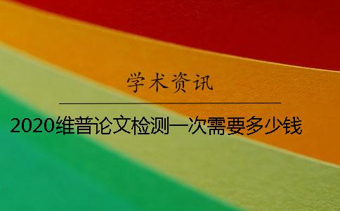 2020維普論文檢測一次需要多少錢- 維普論文檢測一次需要多少錢？