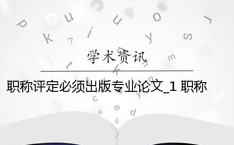 職稱評定必須出版專業論文_1 職稱評定論文必須發表