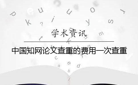 中國學(xué)術(shù)論文查重的費(fèi)用一次查重