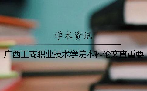 廣西工商職業技術學院本科論文查重要求及重復率 廣西工商職業技術學院是本科嗎