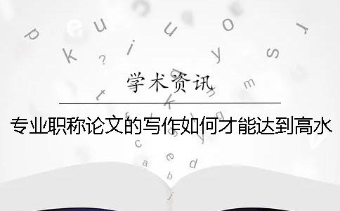 專業(yè)職稱論文的寫作如何才能達(dá)到高水平